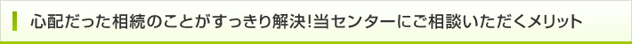 心配だった相続のことがすっきり解決！当センターにご相談いただくメリット